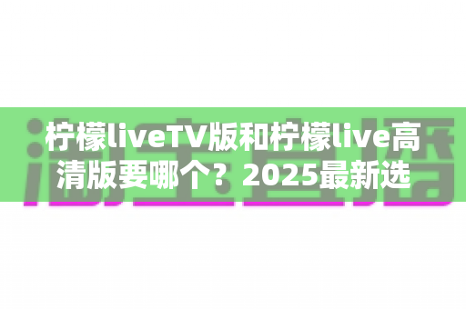 柠檬liveTV版和柠檬live高清版要哪个?2025最新选择指南与使用建议全解析 柠檬liveTV版和柠檬live高清版要哪个?2025最新选择指南与使用建议全解析