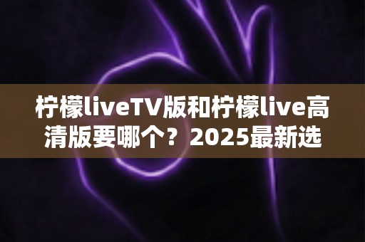 柠檬liveTV版和柠檬live高清版要哪个?2025最新选择指南与使用建议全解析 柠檬liveTV版和柠檬live高清版要哪个?2025最新选择指南与使用建议全解析