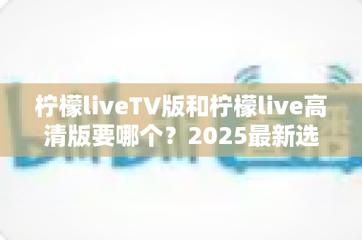 柠檬liveTV版和柠檬live高清版要哪个?2025最新选择指南与使用建议全解析 柠檬liveTV版和柠檬live高清版要哪个?2025最新选择指南与使用建议全解析