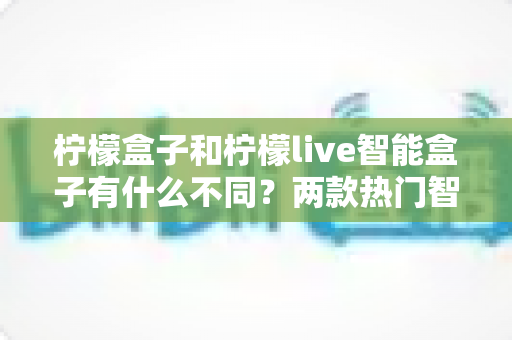 柠檬盒子和柠檬live智能盒子有什么不同？两款热门智能盒子全面对比与选购指南