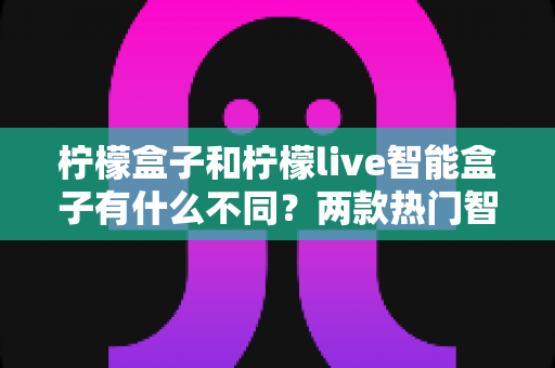 柠檬盒子和柠檬live智能盒子有什么不同？两款热门智能盒子全面对比与选购指南