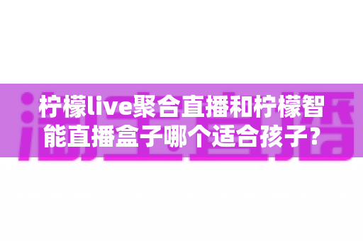 柠檬live聚合直播和柠檬智能直播盒子哪个适合孩子？家长必看的深度对比与选购指南