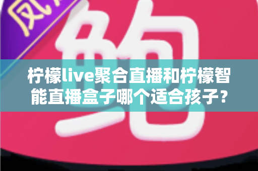 柠檬live聚合直播和柠檬智能直播盒子哪个适合孩子？家长必看的深度对比与选购指南