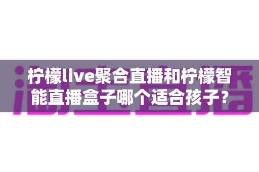 柠檬live聚合直播和柠檬智能直播盒子哪个适合孩子？家长必看的深度对比与选购指南