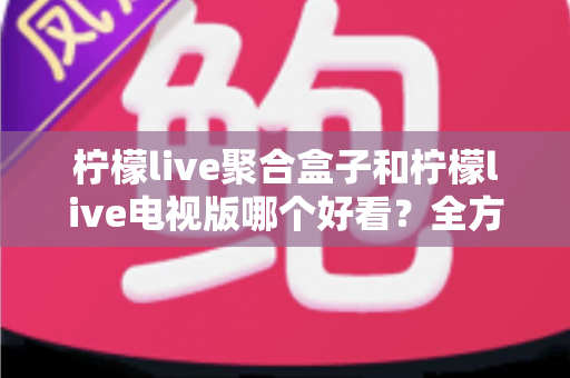 柠檬live聚合盒子和柠檬live电视版哪个好看？全方位深度对比评测帮你选出最适合的观看版本
