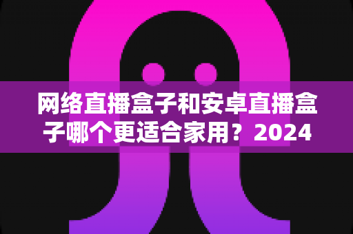 网络直播盒子和安卓直播盒子哪个更适合家用?2024家庭客厅观影设备选购终极指南 网络直播盒子和安卓直播盒子哪个更适合家用?2024家庭客厅观影设备选购终极指南