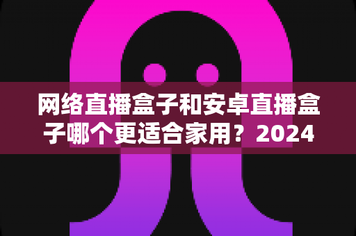 网络直播盒子和安卓直播盒子哪个更适合家用?2024家庭客厅观影设备选购终极指南 网络直播盒子和安卓直播盒子哪个更适合家用?2024家庭客厅观影设备选购终极指南