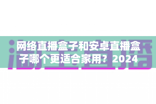 网络直播盒子和安卓直播盒子哪个更适合家用？2024家庭客厅观影设备选购终极指南