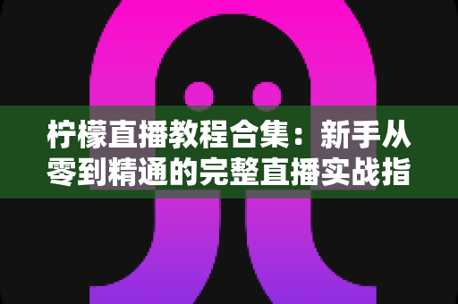 柠檬直播教程合集：新手从零到精通的完整直播实战指南