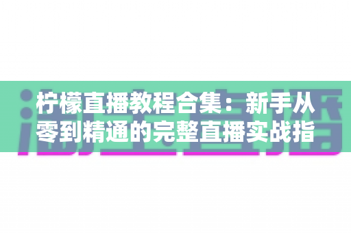 柠檬直播教程合集：新手从零到精通的完整直播实战指南