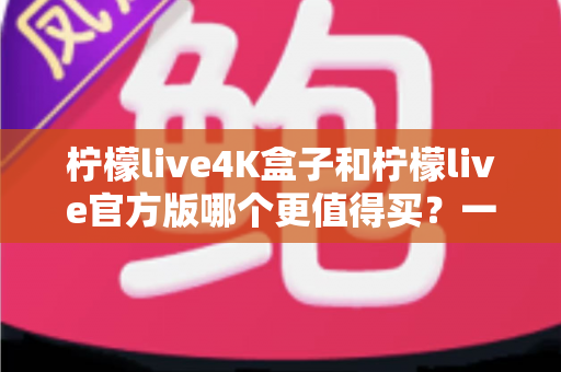 柠檬live4K盒子和柠檬live官方版哪个更值得买?一文读懂两者差异与选购建议 柠檬live4K盒子和柠檬live官方版哪个更值得买?一文读懂两者差异与选购建议