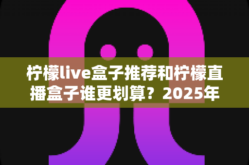柠檬live盒子推荐和柠檬直播盒子谁更划算？2025年高性价比电视盒子选购全攻略