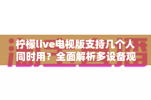 柠檬live电视版支持几个人同时用？全面解析多设备观看规则与家庭共享方案