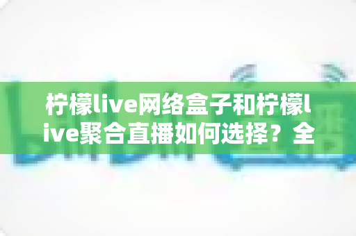 柠檬live网络盒子和柠檬live聚合直播如何选择？全面对比分析助你找到最佳观看方案