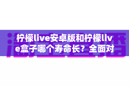柠檬live安卓版和柠檬live盒子哪个寿命长？全面对比分析与选购使用指南