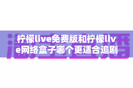 柠檬live免费版和柠檬live网络盒子哪个更适合追剧？深度对比评测帮你选对追剧神器