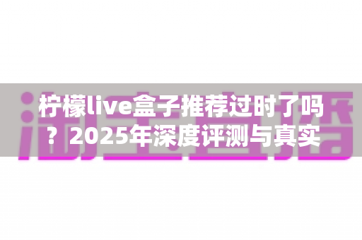 柠檬live盒子推荐过时了吗?2025年深度评测与真实选购指南全解析 柠檬live盒子推荐过时了吗?2025年深度评测与真实选购指南全解析