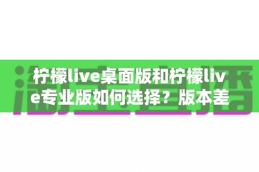 柠檬live桌面版和柠檬live专业版如何选择?版本差异对比与新手选购指南 柠檬live桌面版和柠檬live专业版如何选择?版本差异对比与新手选购指南