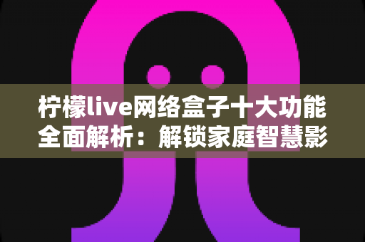 柠檬live网络盒子十大功能全面解析：解锁家庭智慧影音娱乐的全新体验