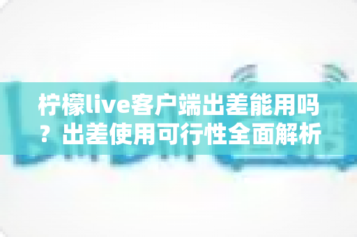 柠檬live客户端出差能用吗？出差使用可行性全面解析与实用指南