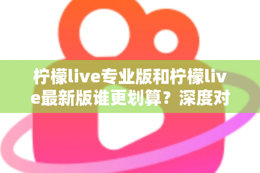 柠檬live专业版和柠檬live最新版谁更划算？深度对比助你选对版本不花冤枉钱