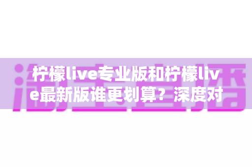 柠檬live专业版和柠檬live最新版谁更划算？深度对比助你选对版本不花冤枉钱