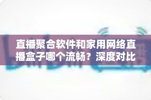 直播聚合软件和家用网络直播盒子哪个流畅?深度对比帮你选出最优方案 直播聚合软件和家用网络直播盒子哪个流畅?深度对比帮你选出最优方案