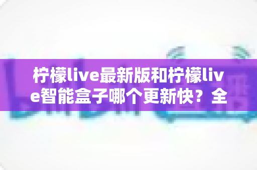 柠檬live最新版和柠檬live智能盒子哪个更新快？全面对比解析与选购使用指南