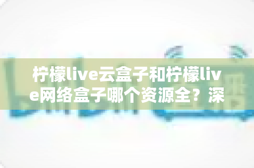 柠檬live云盒子和柠檬live网络盒子哪个资源全？深度对比测评帮你一次选对