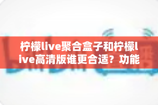 柠檬live聚合盒子和柠檬live高清版谁更合适？功能、体验与选购全解析