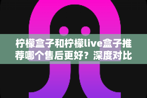 柠檬盒子和柠檬live盒子推荐哪个售后更好？深度对比帮你选对不踩坑