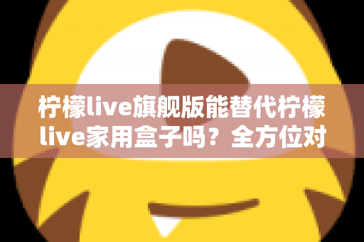 柠檬live旗舰版能替代柠檬live家用盒子吗？全方位对比解析与选购建议
