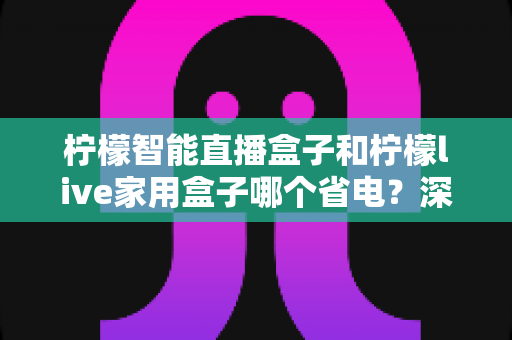 柠檬智能直播盒子和柠檬live家用盒子哪个省电？深度功耗对比与家庭省电选购全攻略