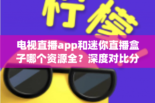 电视直播app和迷你直播盒子哪个资源全？深度对比分析与实用选购指南
