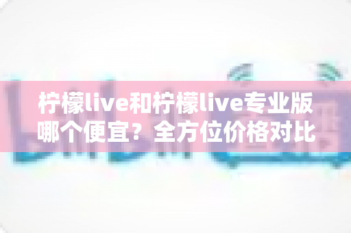 柠檬live和柠檬live专业版哪个便宜?全方位价格对比与性价比深度解析 柠檬live和柠檬live专业版哪个便宜?全方位价格对比与性价比深度解析