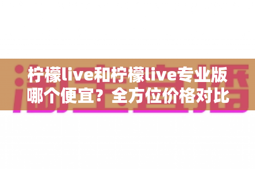 柠檬live和柠檬live专业版哪个便宜?全方位价格对比与性价比深度解析 柠檬live和柠檬live专业版哪个便宜?全方位价格对比与性价比深度解析