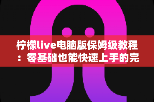 柠檬live电脑版保姆级教程:零基础也能快速上手的完整操作指南 柠檬live电脑版保姆级教程:零基础也能快速上手的完整操作指南