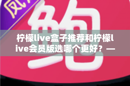柠檬live盒子推荐和柠檬live会员版选哪个更好?——2025年最全对比选购指南,看完这篇不再纠结 柠檬live盒子推荐和柠檬live会员版选哪个更好?——2025年最全对比选购指南,看完这篇不再纠结
