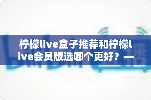 柠檬live盒子推荐和柠檬live会员版选哪个更好？——2025年最全对比选购指南，看完这篇不再纠结