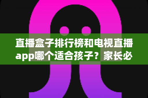直播盒子排行榜和电视直播app哪个适合孩子？家长必读的家庭观影设备选购指南与安全建议