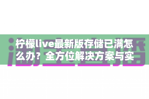 柠檬live最新版存储已满怎么办？全方位解决方案与实用清理技巧大全