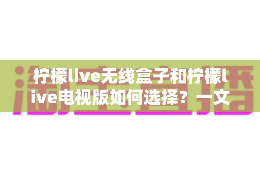 柠檬live无线盒子和柠檬live电视版如何选择?一文看懂两者差异,选对版本不花冤枉钱 柠檬live无线盒子和柠檬live电视版如何选择?一文看懂两者差异,选对版本不花冤枉钱