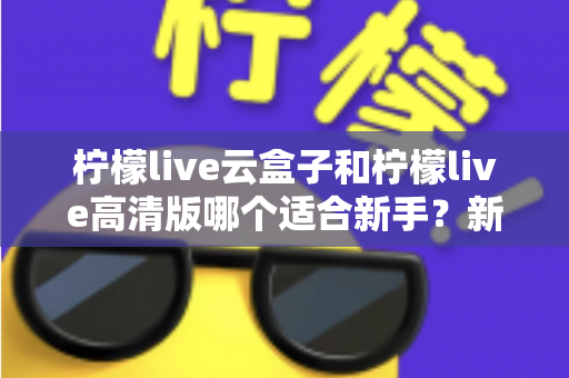 柠檬live云盒子和柠檬live高清版哪个适合新手？新手入门完整选购指南与使用建议