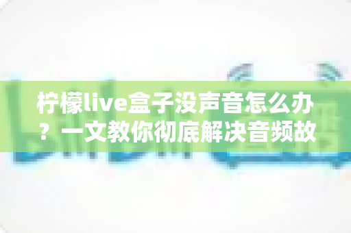 柠檬live盒子没声音怎么办？一文教你彻底解决音频故障难题