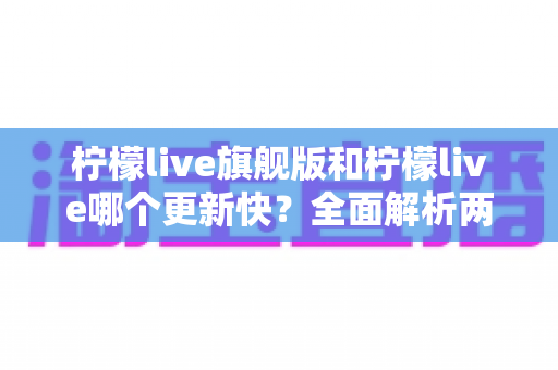 柠檬live旗舰版和柠檬live哪个更新快？全面解析两大版本更新频率与选择指南
