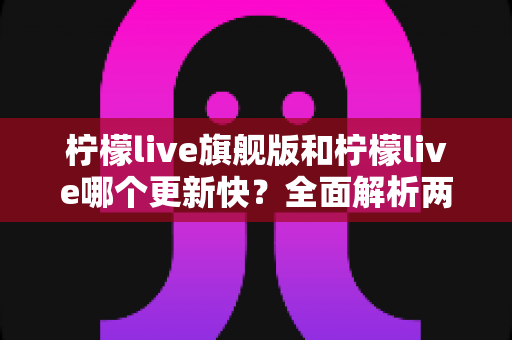 柠檬live旗舰版和柠檬live哪个更新快？全面解析两大版本更新频率与选择指南
