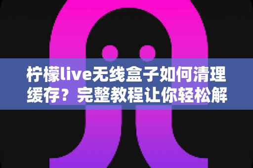 柠檬live无线盒子如何清理缓存？完整教程让你轻松解决卡顿问题