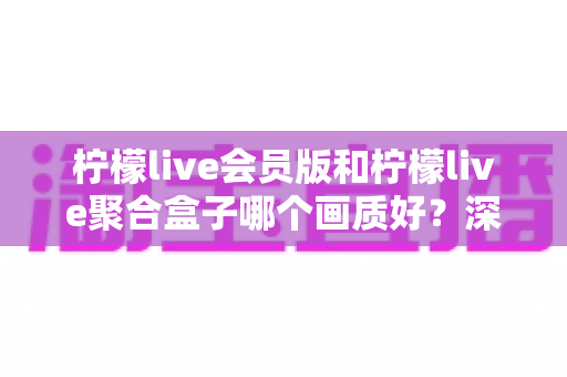 柠檬live会员版和柠檬live聚合盒子哪个画质好？深度画质对比与实用选购指南