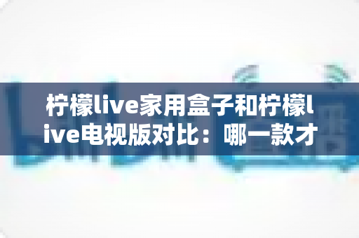 柠檬live家用盒子和柠檬live电视版对比：哪一款才是您家庭影院的最佳选择？
