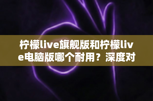 柠檬live旗舰版和柠檬live电脑版哪个耐用？深度对比解析助你选出更耐用的版本